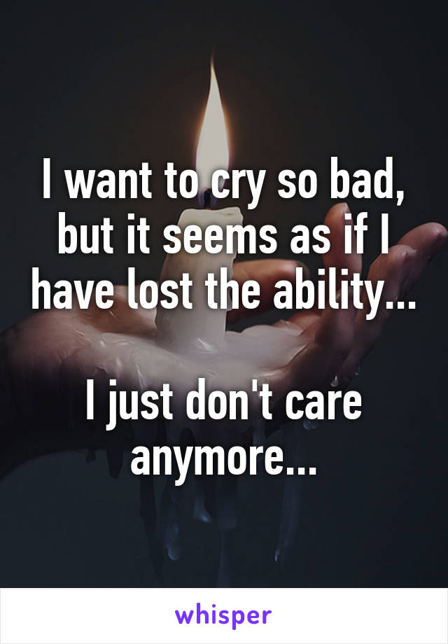 I want to cry so bad, but it seems as if I have lost the ability...

I just don't care anymore...