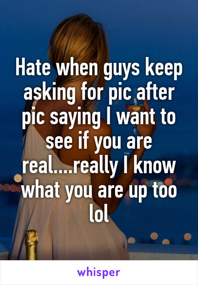 Hate when guys keep asking for pic after pic saying I want to see if you are real....really I know what you are up too lol