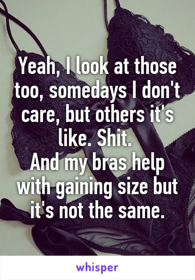 Yeah, I look at those too, somedays I don't care, but others it's like. Shit. 
And my bras help with gaining size but it's not the same.