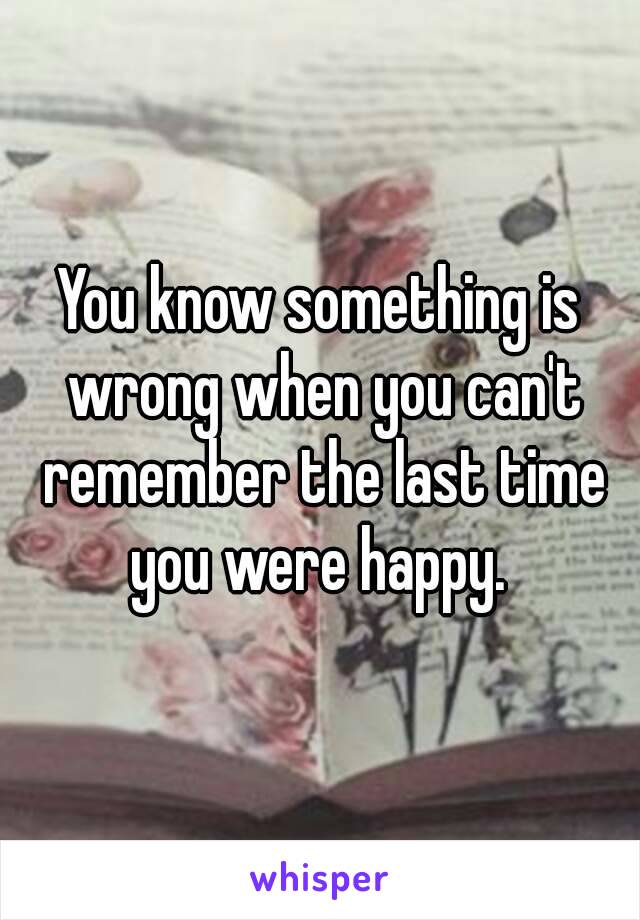 You know something is wrong when you can't remember the last time you were happy. 