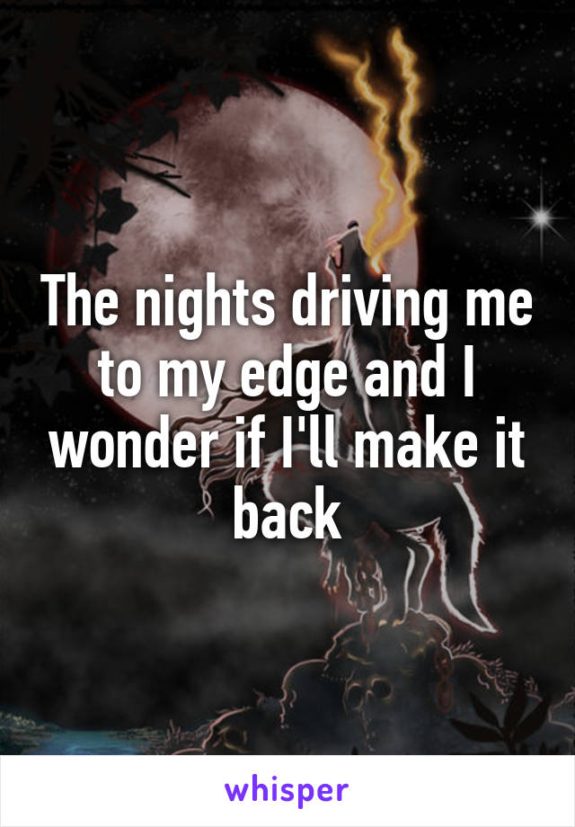 The nights driving me to my edge and I wonder if I'll make it back