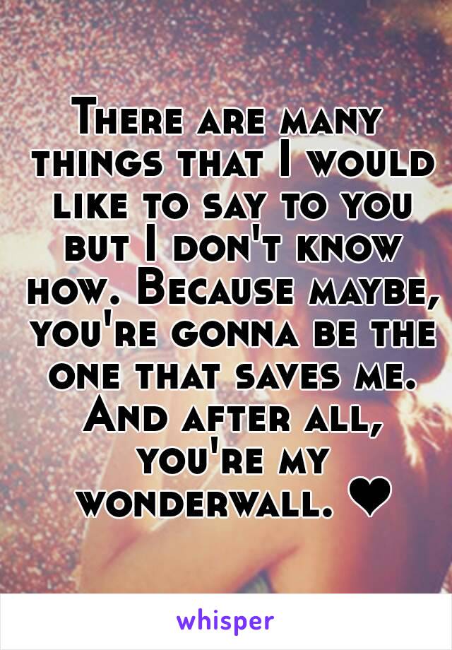 There are many things that I would like to say to you but I don't know how. Because maybe, you're gonna be the one that saves me. And after all, you're my wonderwall. ❤