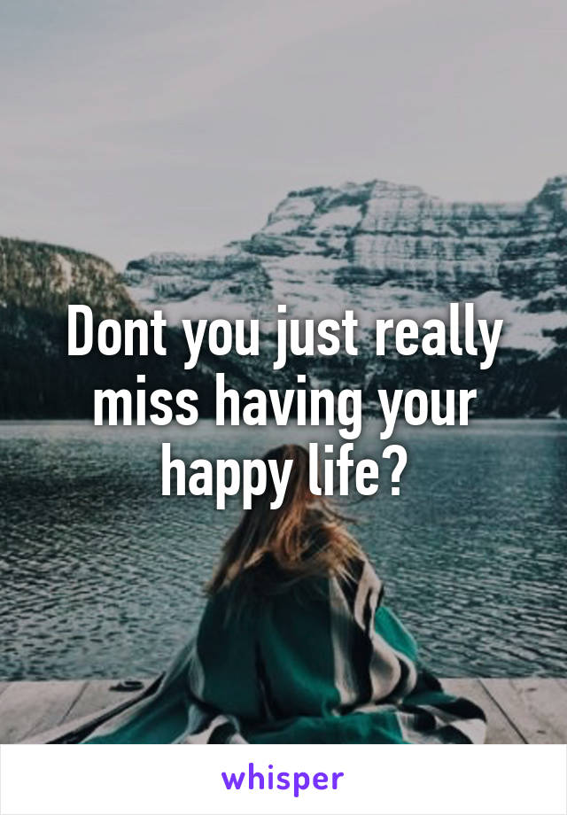 Dont you just really miss having your happy life?