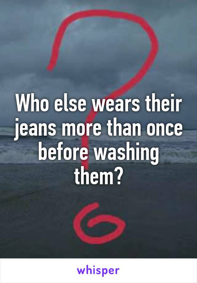 Who else wears their jeans more than once before washing them?