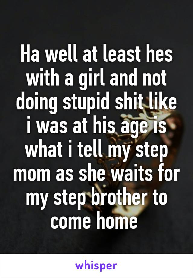 Ha well at least hes with a girl and not doing stupid shit like i was at his age is what i tell my step mom as she waits for my step brother to come home 