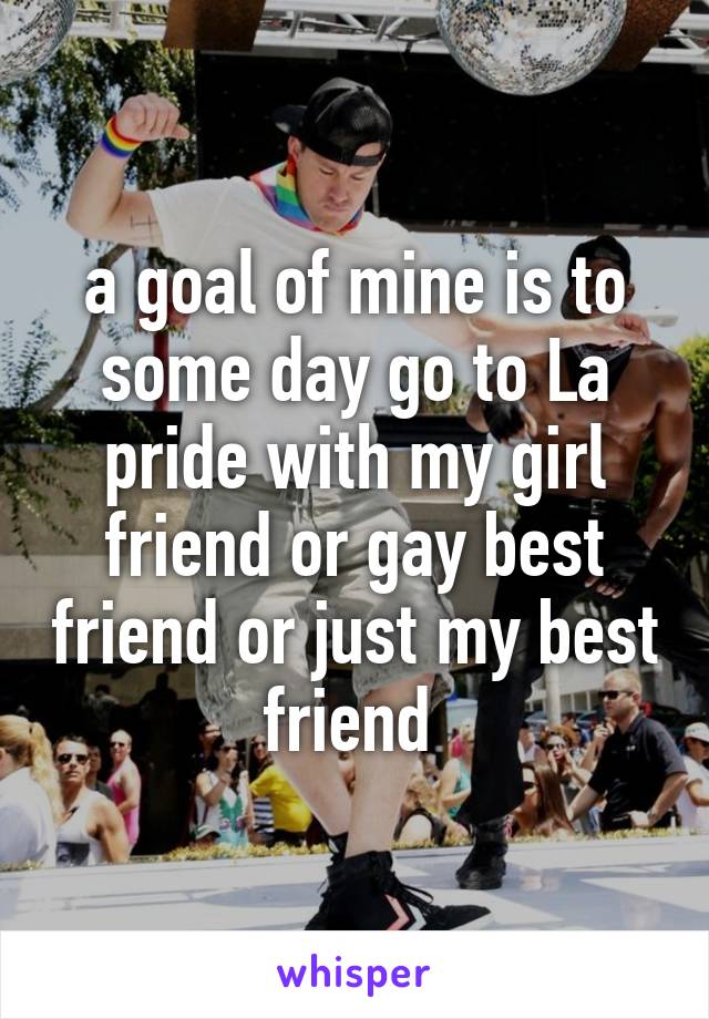 a goal of mine is to some day go to La pride with my girl friend or gay best friend or just my best friend 