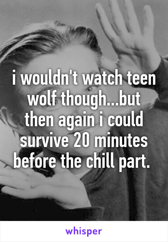 i wouldn't watch teen wolf though...but then again i could survive 20 minutes before the chill part. 