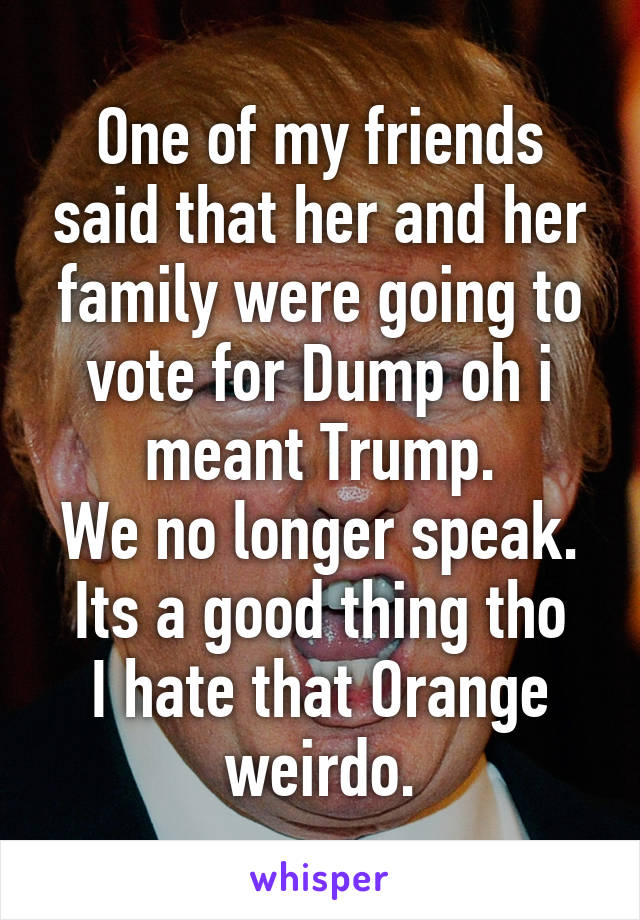 One of my friends said that her and her family were going to vote for Dump oh i meant Trump.
We no longer speak.
Its a good thing tho
I hate that Orange weirdo.