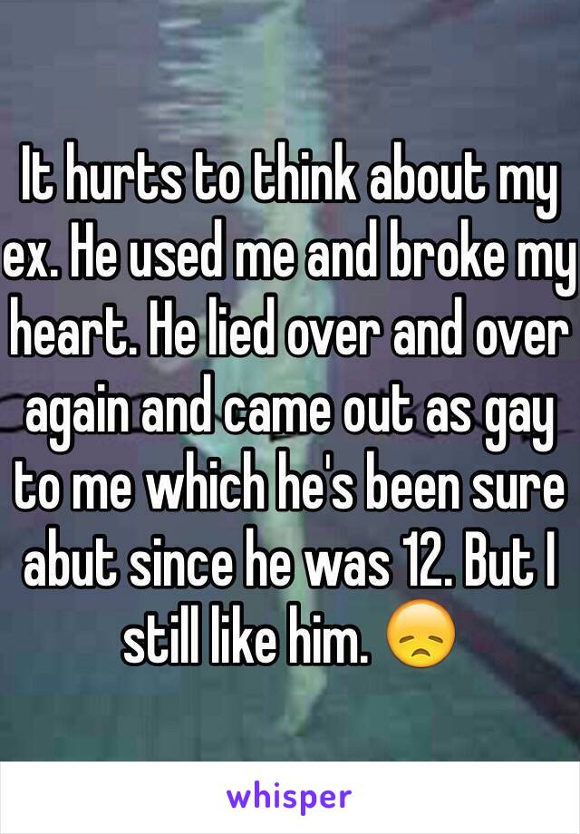 It hurts to think about my ex. He used me and broke my heart. He lied over and over again and came out as gay to me which he's been sure abut since he was 12. But I still like him. 😞