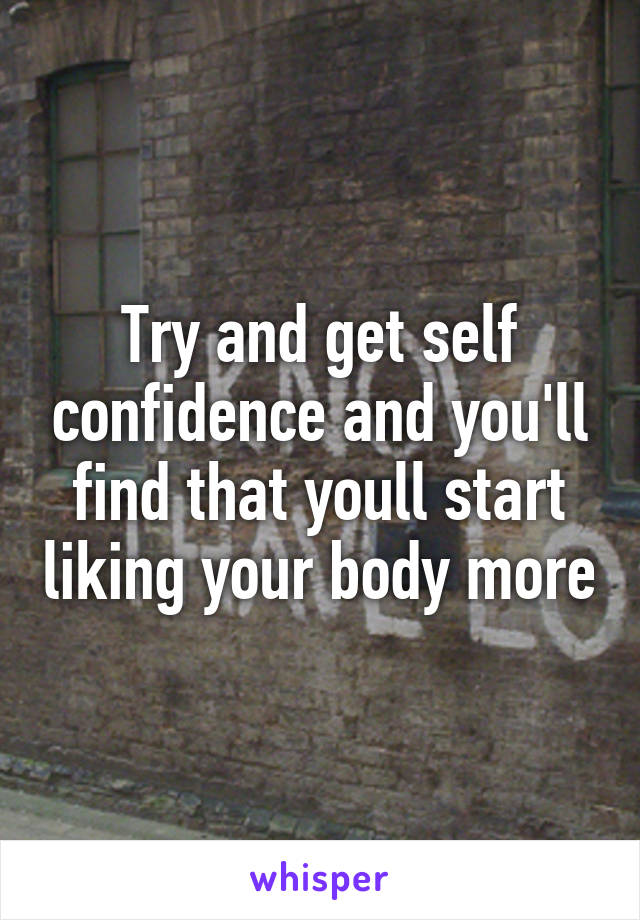 Try and get self confidence and you'll find that youll start liking your body more