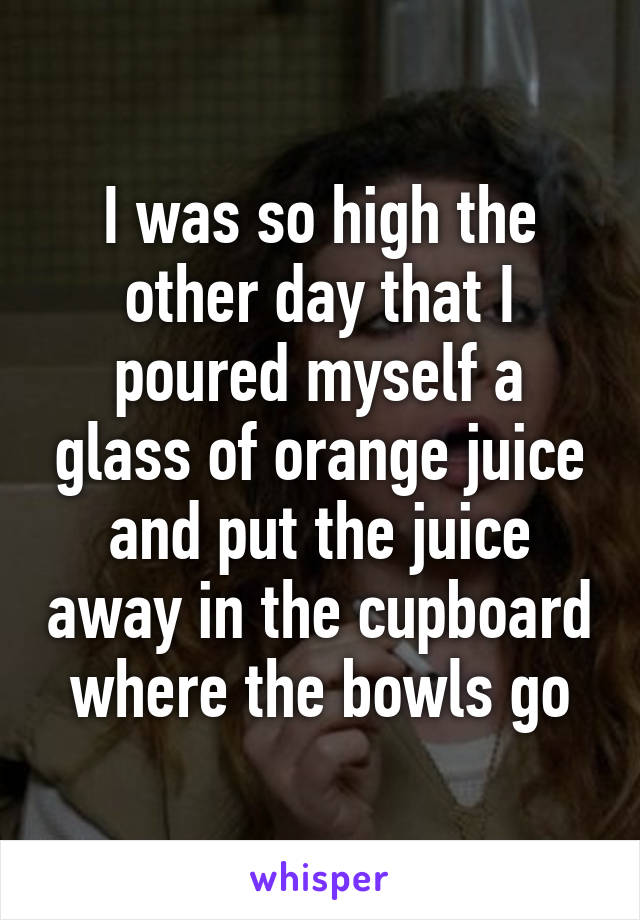 I was so high the other day that I poured myself a glass of orange juice and put the juice away in the cupboard where the bowls go