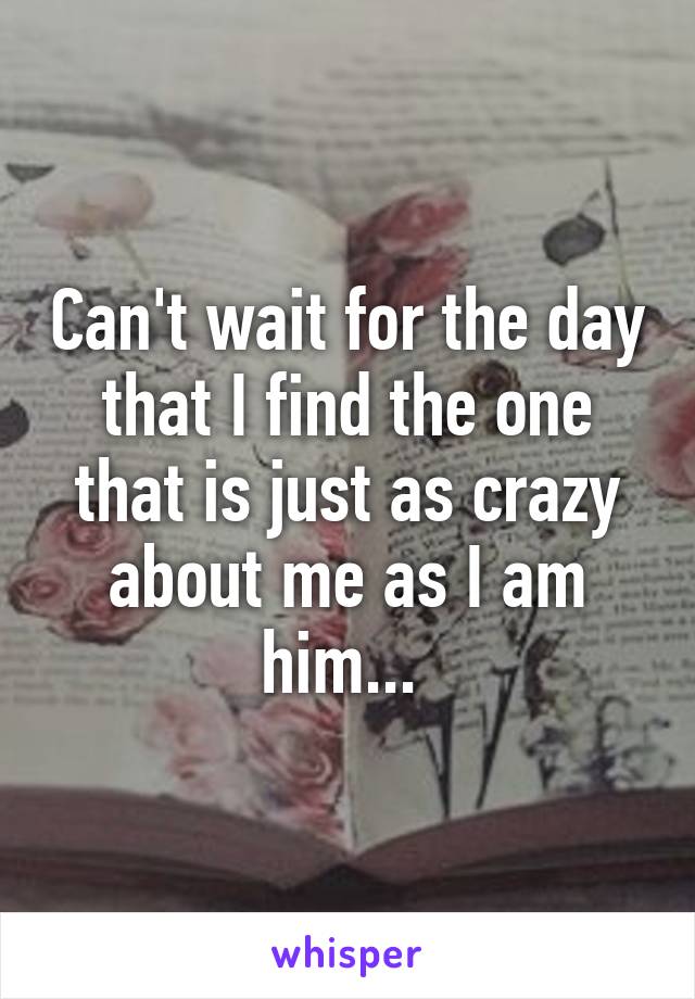 Can't wait for the day that I find the one that is just as crazy about me as I am him... 