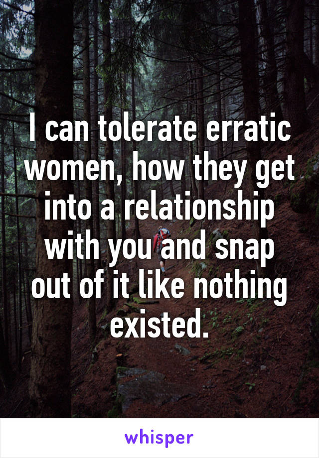 I can tolerate erratic women, how they get into a relationship with you and snap out of it like nothing existed.