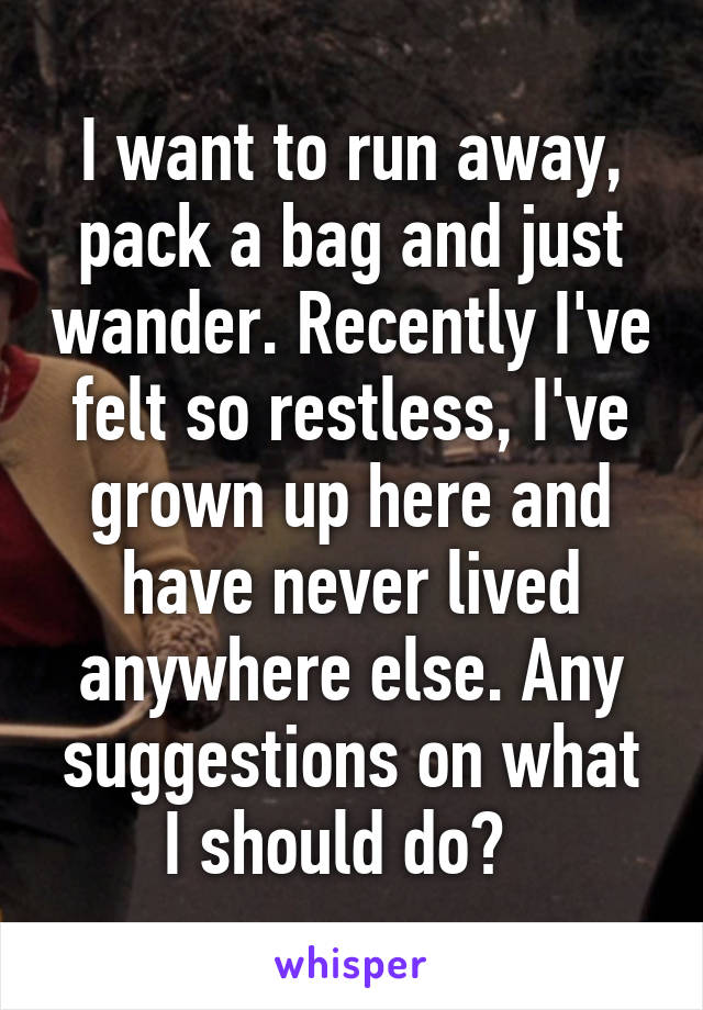 I want to run away, pack a bag and just wander. Recently I've felt so restless, I've grown up here and have never lived anywhere else. Any suggestions on what I should do?  