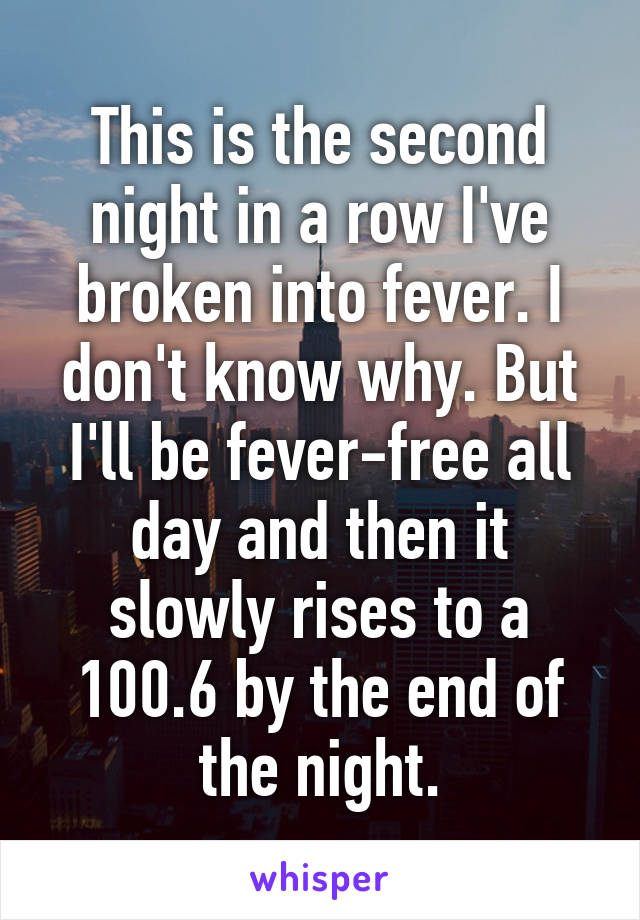 This is the second night in a row I've broken into fever. I don't know why. But I'll be fever-free all day and then it slowly rises to a 100.6 by the end of the night.