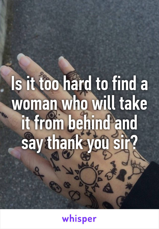 Is it too hard to find a woman who will take it from behind and say thank you sir?