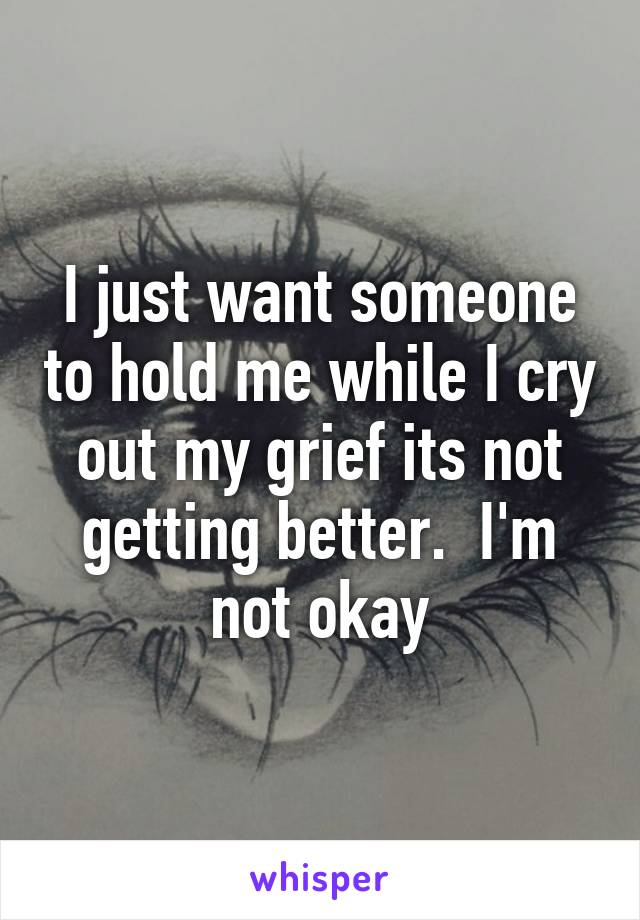 I just want someone to hold me while I cry out my grief its not getting better.  I'm not okay