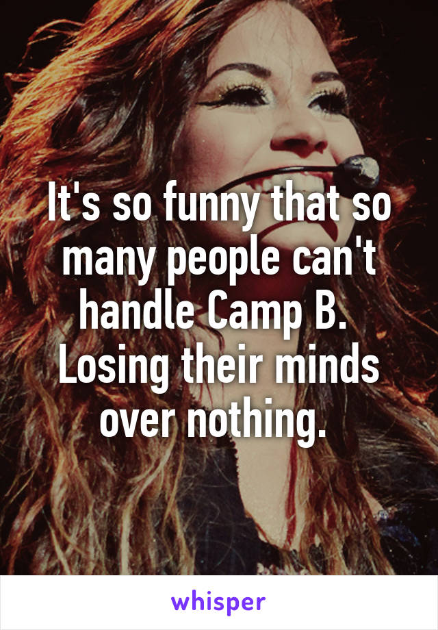 It's so funny that so many people can't handle Camp B.  Losing their minds over nothing. 