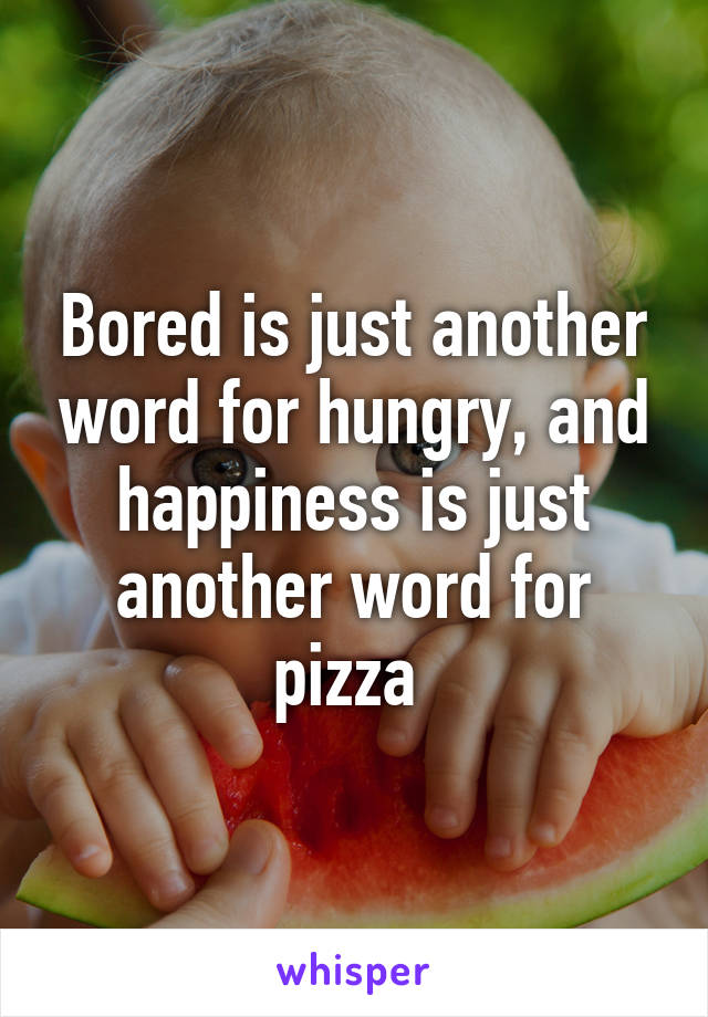 Bored is just another word for hungry, and happiness is just another word for pizza 