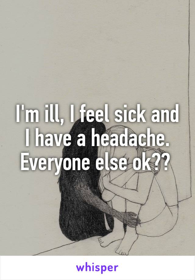 I'm ill, I feel sick and I have a headache. Everyone else ok?? 