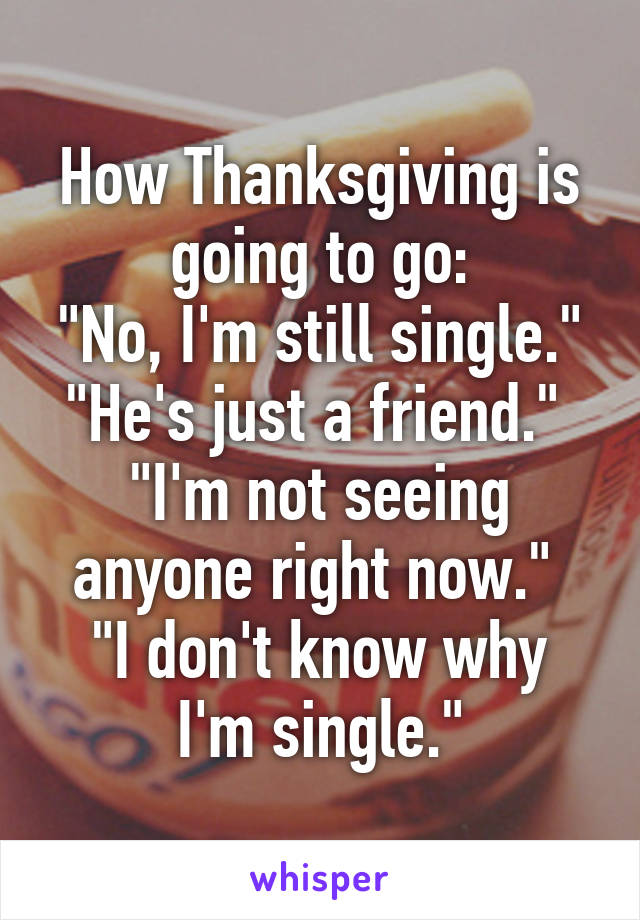 How Thanksgiving is going to go:
"No, I'm still single."
"He's just a friend." 
"I'm not seeing anyone right now." 
"I don't know why I'm single."