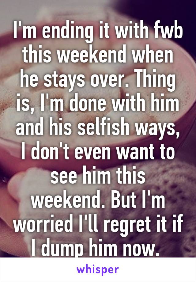 I'm ending it with fwb this weekend when he stays over. Thing is, I'm done with him and his selfish ways, I don't even want to see him this weekend. But I'm worried I'll regret it if I dump him now. 