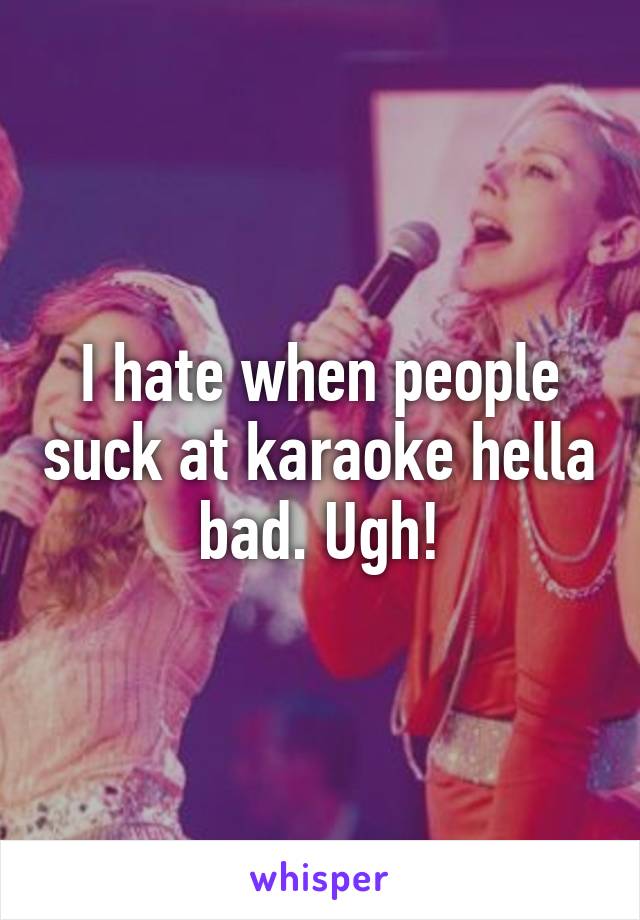 I hate when people suck at karaoke hella bad. Ugh!