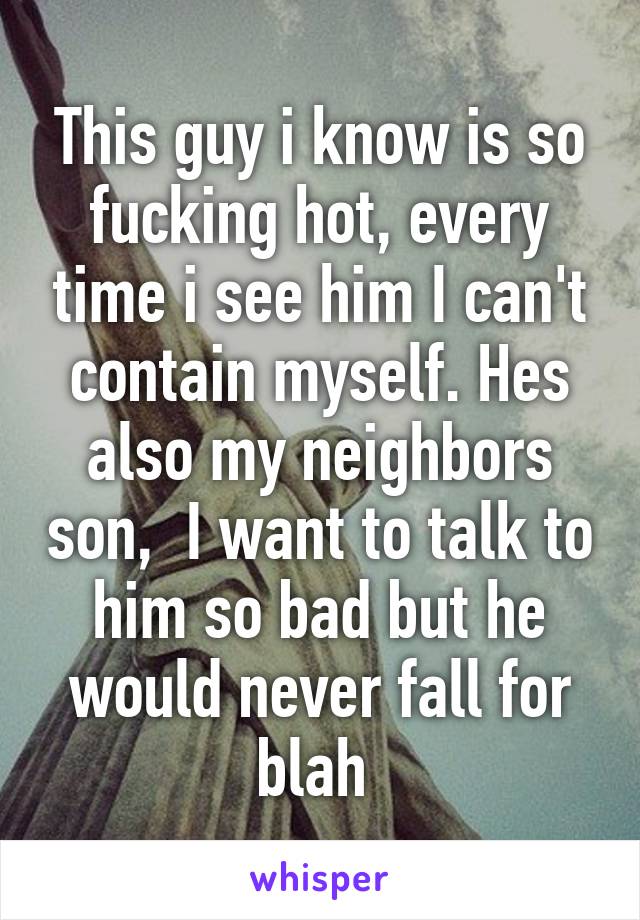 This guy i know is so fucking hot, every time i see him I can't contain myself. Hes also my neighbors son,  I want to talk to him so bad but he would never fall for blah 