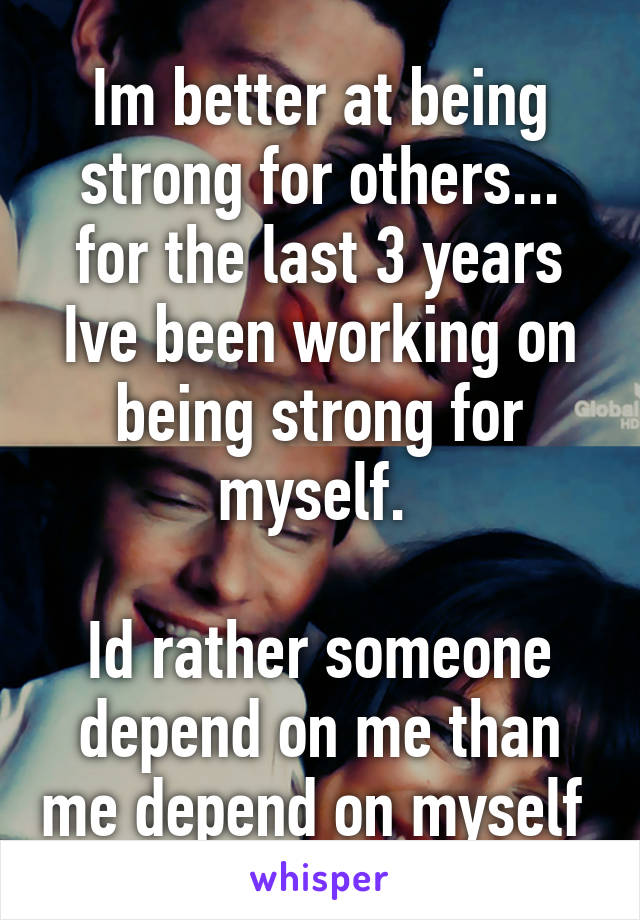 Im better at being strong for others... for the last 3 years Ive been working on being strong for myself. 
 
Id rather someone depend on me than me depend on myself 