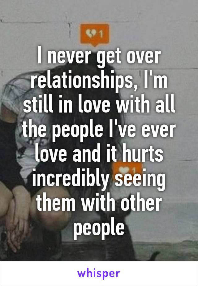 I never get over relationships, I'm still in love with all the people I've ever love and it hurts incredibly seeing them with other people