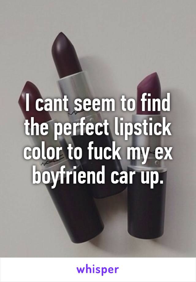 I cant seem to find the perfect lipstick color to fuck my ex boyfriend car up.