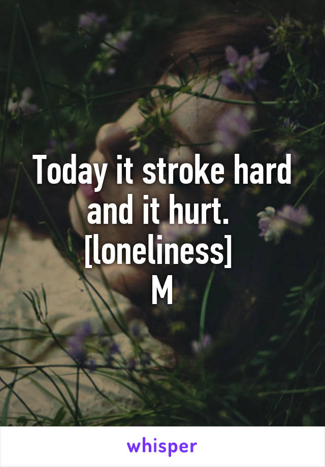 Today it stroke hard and it hurt. 
[loneliness] 
M