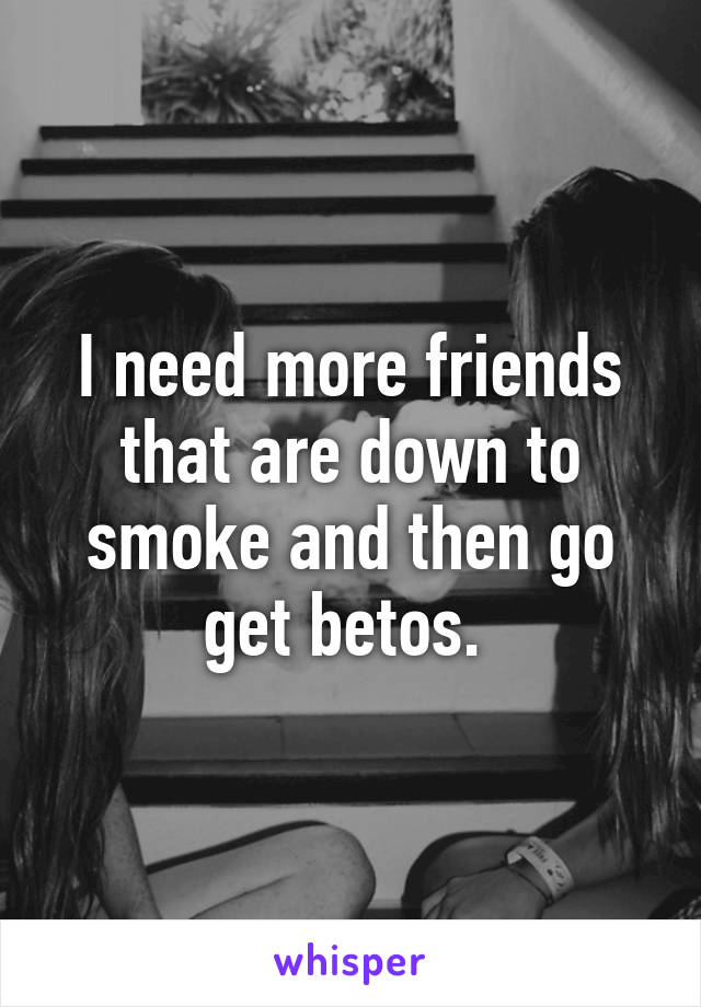 I need more friends that are down to smoke and then go get betos. 