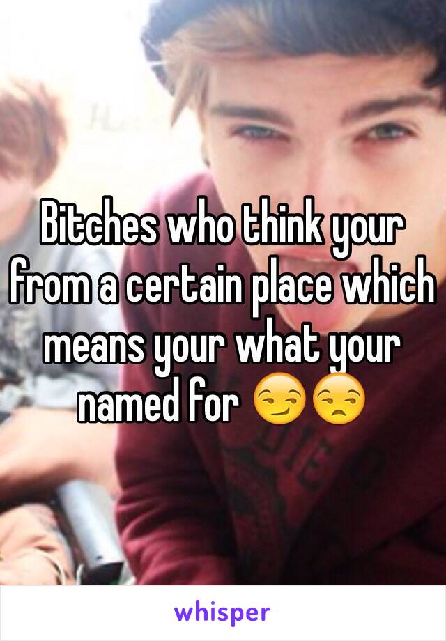 Bitches who think your from a certain place which means your what your named for 😏😒