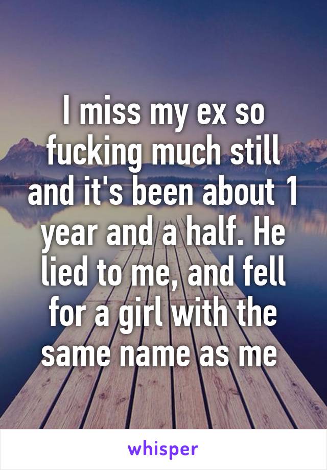 I miss my ex so fucking much still and it's been about 1 year and a half. He lied to me, and fell for a girl with the same name as me 