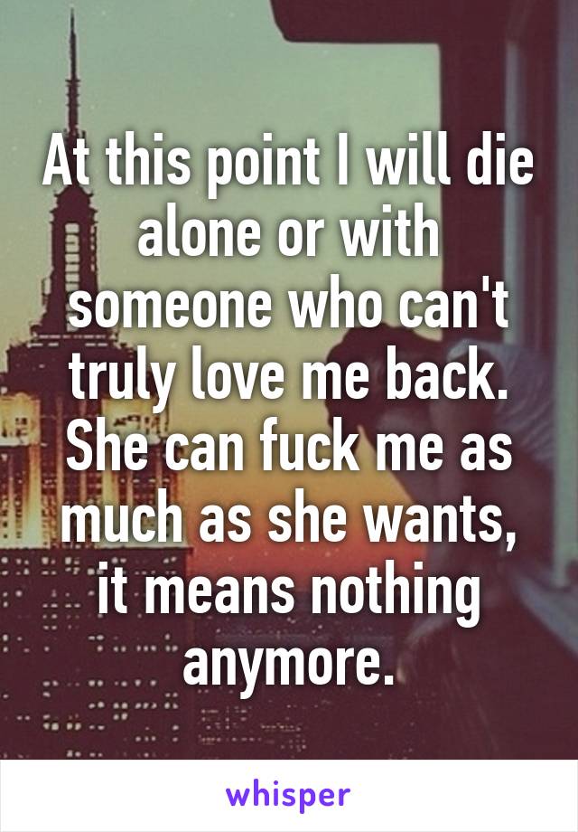 At this point I will die alone or with someone who can't truly love me back. She can fuck me as much as she wants, it means nothing anymore.