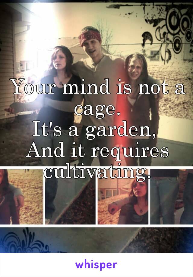 Your mind is not a cage. 
It's a garden, 
And it requires cultivating. 