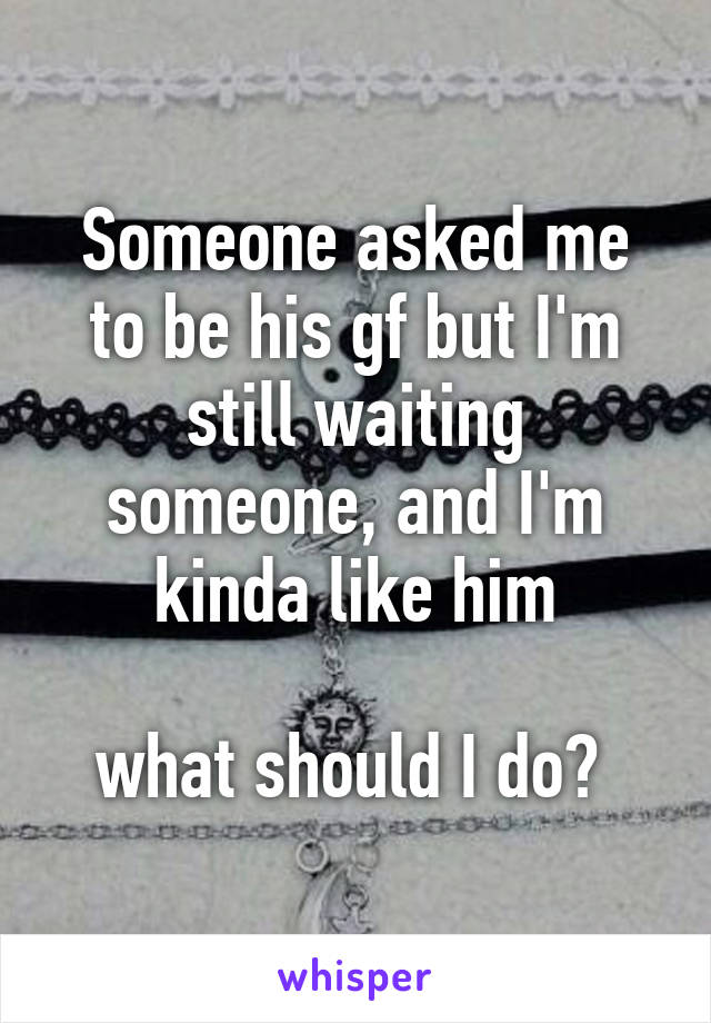 Someone asked me to be his gf but I'm still waiting someone, and I'm kinda like him

what should I do? 