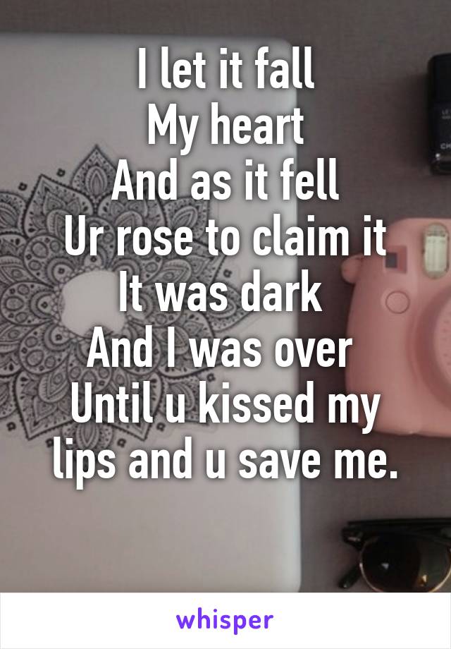 I let it fall
My heart
And as it fell
Ur rose to claim it
It was dark 
And I was over 
Until u kissed my lips and u save me.

