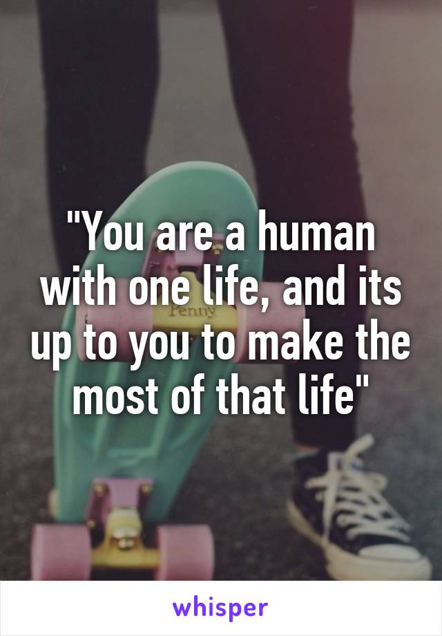 "You are a human with one life, and its up to you to make the most of that life"