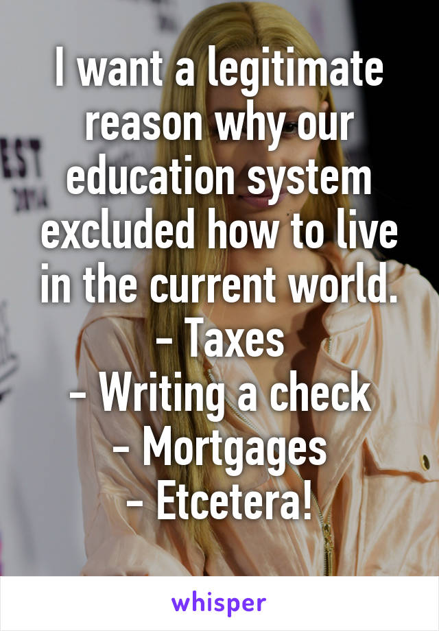 I want a legitimate reason why our education system excluded how to live in the current world.
- Taxes
- Writing a check
- Mortgages
- Etcetera!
