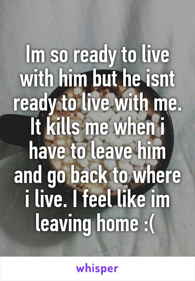 Im so ready to live with him but he isnt ready to live with me. It kills me when i have to leave him and go back to where i live. I feel like im leaving home :( 