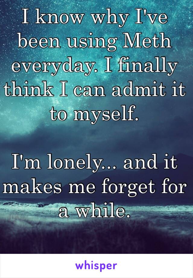 I know why I've been using Meth everyday. I finally think I can admit it to myself.

I'm lonely... and it makes me forget for a while. 

