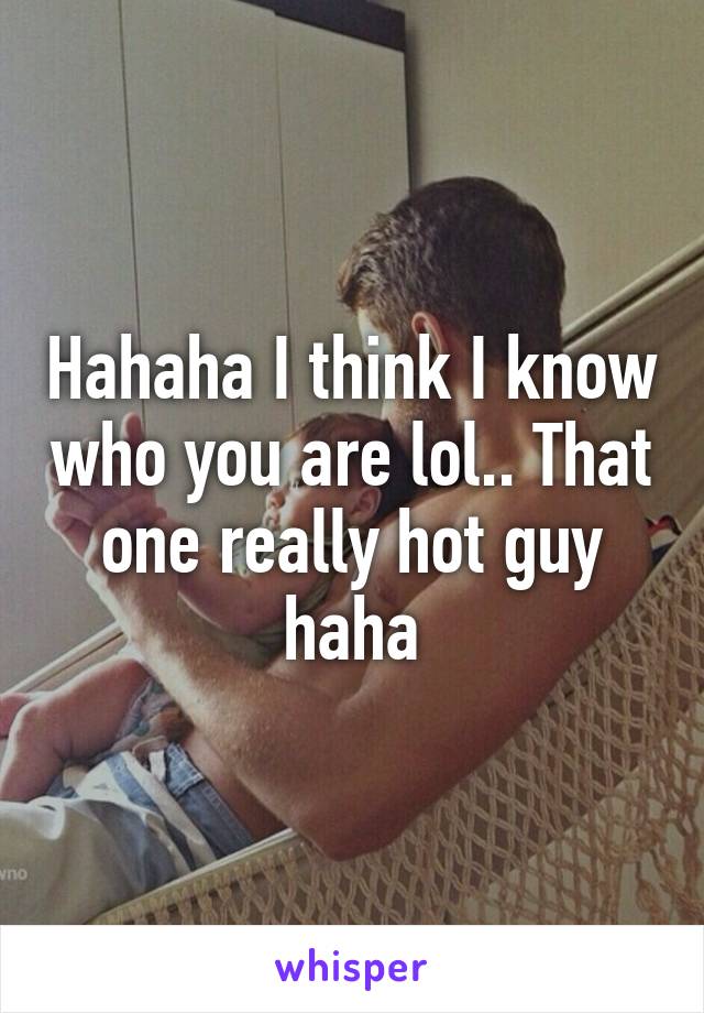 Hahaha I think I know who you are lol.. That one really hot guy haha