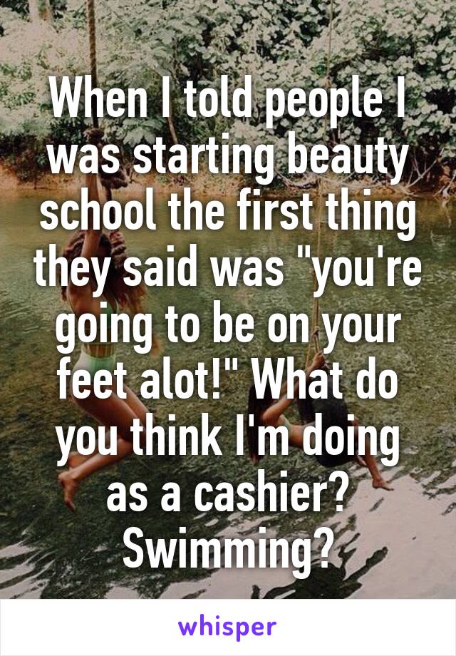 When I told people I was starting beauty school the first thing they said was "you're going to be on your feet alot!" What do you think I'm doing as a cashier? Swimming?