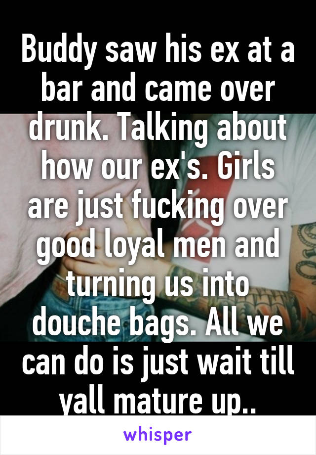 Buddy saw his ex at a bar and came over drunk. Talking about how our ex's. Girls are just fucking over good loyal men and turning us into douche bags. All we can do is just wait till yall mature up..