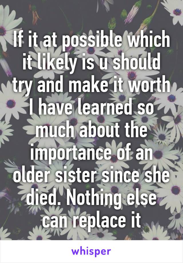 If it at possible which it likely is u should try and make it worth I have learned so much about the importance of an older sister since she died. Nothing else can replace it