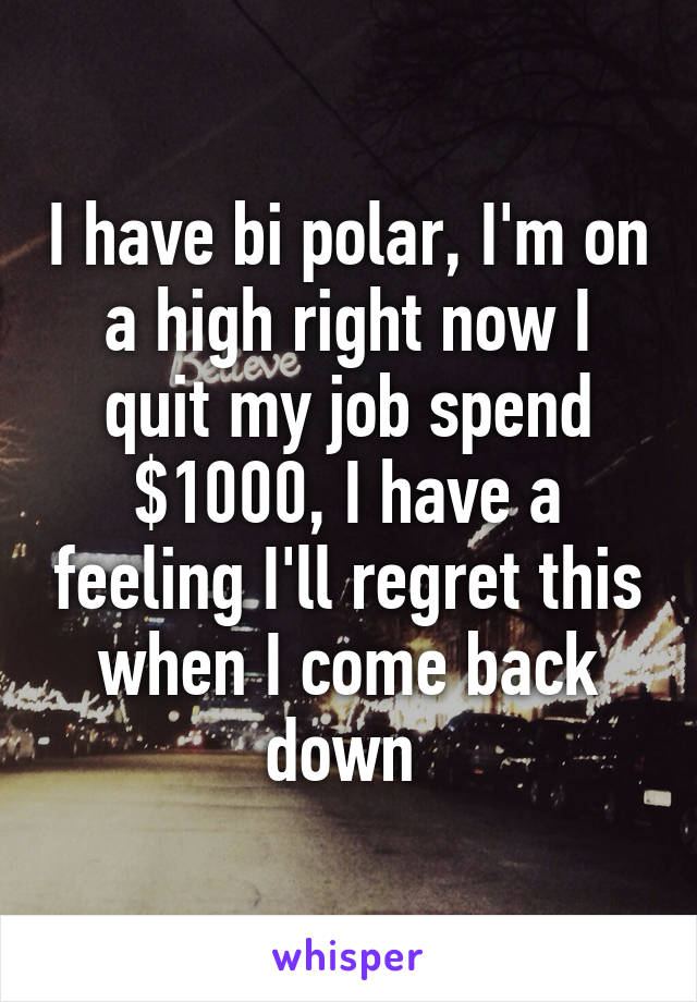 I have bi polar, I'm on a high right now I quit my job spend $1000, I have a feeling I'll regret this when I come back down 