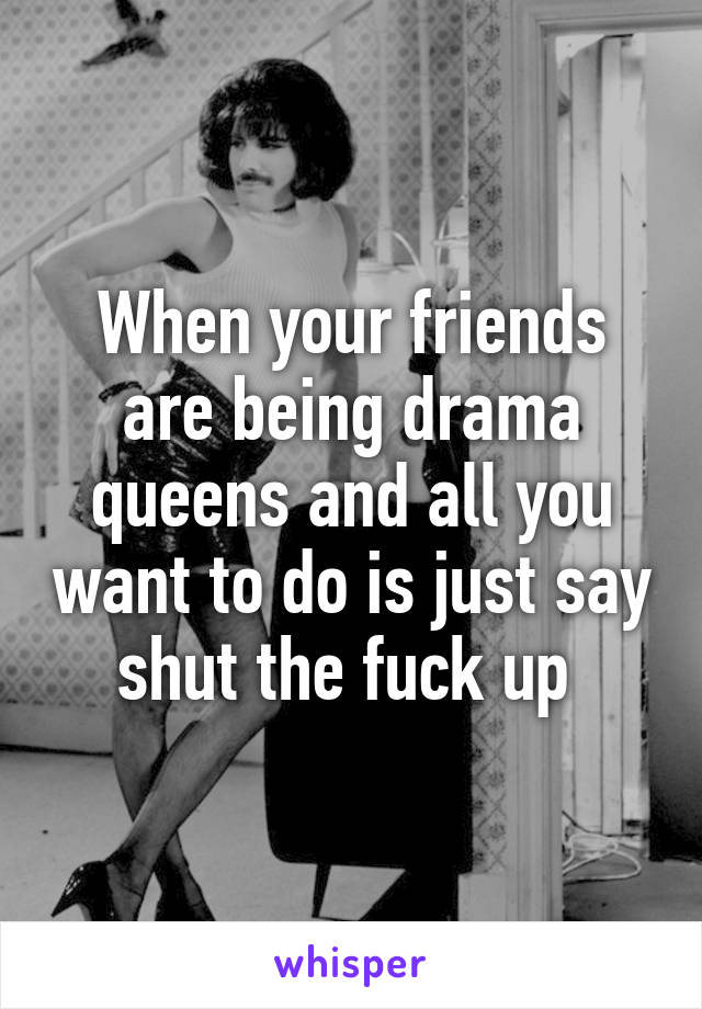 When your friends are being drama queens and all you want to do is just say shut the fuck up 