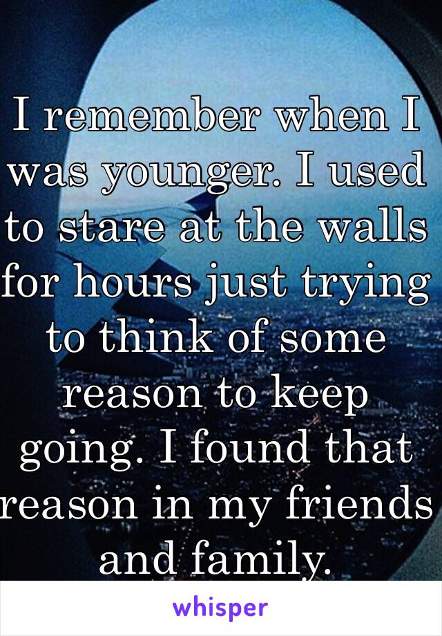 I remember when I was younger. I used to stare at the walls for hours just trying to think of some reason to keep going. I found that reason in my friends and family.